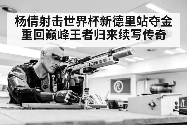 杨倩射击世界杯新德里站夺金重回巅峰王者归来续写传奇